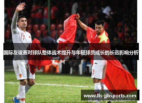 国际友谊赛对球队整体战术提升与年轻球员成长的长远影响分析 国际友谊赛对球队整体战术提升与年轻球员成长的长远影响分析